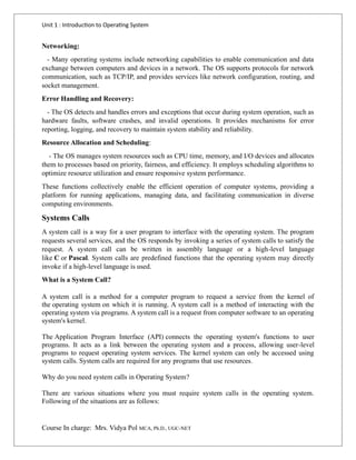 Unit 1 : Introduction to Operating System
Course In charge: Mrs. Vidya Pol MCA, Ph.D., UGC-NET
Networking:
- Many operating systems include networking capabilities to enable communication and data
exchange between computers and devices in a network. The OS supports protocols for network
communication, such as TCP/IP, and provides services like network configuration, routing, and
socket management.
Error Handling and Recovery:
- The OS detects and handles errors and exceptions that occur during system operation, such as
hardware faults, software crashes, and invalid operations. It provides mechanisms for error
reporting, logging, and recovery to maintain system stability and reliability.
Resource Allocation and Scheduling:
- The OS manages system resources such as CPU time, memory, and I/O devices and allocates
them to processes based on priority, fairness, and efficiency. It employs scheduling algorithms to
optimize resource utilization and ensure responsive system performance.
These functions collectively enable the efficient operation of computer systems, providing a
platform for running applications, managing data, and facilitating communication in diverse
computing environments.
Systems Calls
A system call is a way for a user program to interface with the operating system. The program
requests several services, and the OS responds by invoking a series of system calls to satisfy the
request. A system call can be written in assembly language or a high-level language
like C or Pascal. System calls are predefined functions that the operating system may directly
invoke if a high-level language is used.
What is a System Call?
A system call is a method for a computer program to request a service from the kernel of
the operating system on which it is running. A system call is a method of interacting with the
operating system via programs. A system call is a request from computer software to an operating
system's kernel.
The Application Program Interface (API) connects the operating system's functions to user
programs. It acts as a link between the operating system and a process, allowing user-level
programs to request operating system services. The kernel system can only be accessed using
system calls. System calls are required for any programs that use resources.
Why do you need system calls in Operating System?
There are various situations where you must require system calls in the operating system.
Following of the situations are as follows:
 