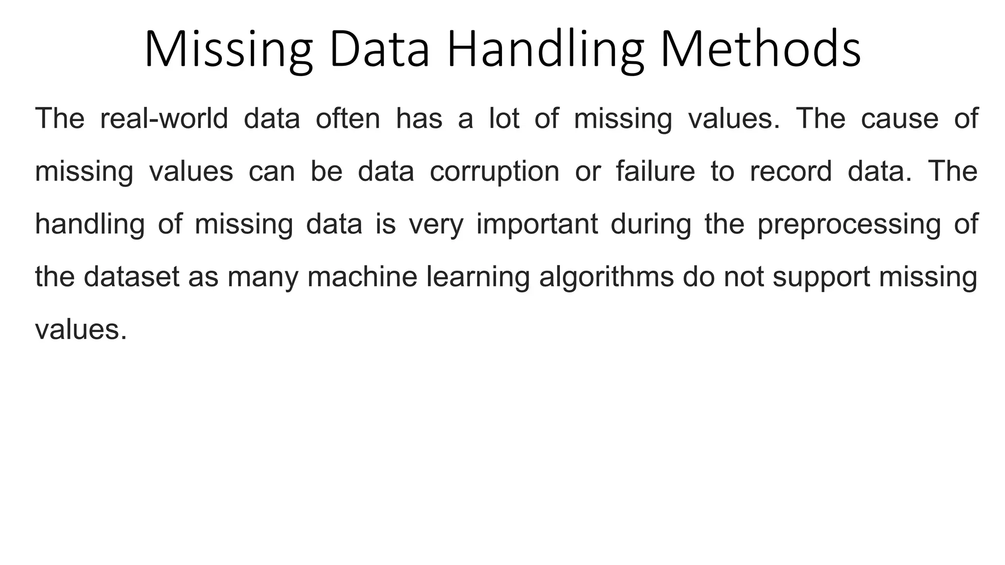 Missing Data Handling Methods
The real-world data often has a lot of missing values. The cause of
missing values can be data corruption or failure to record data. The
handling of missing data is very important during the preprocessing of
the dataset as many machine learning algorithms do not support missing
values.
 
