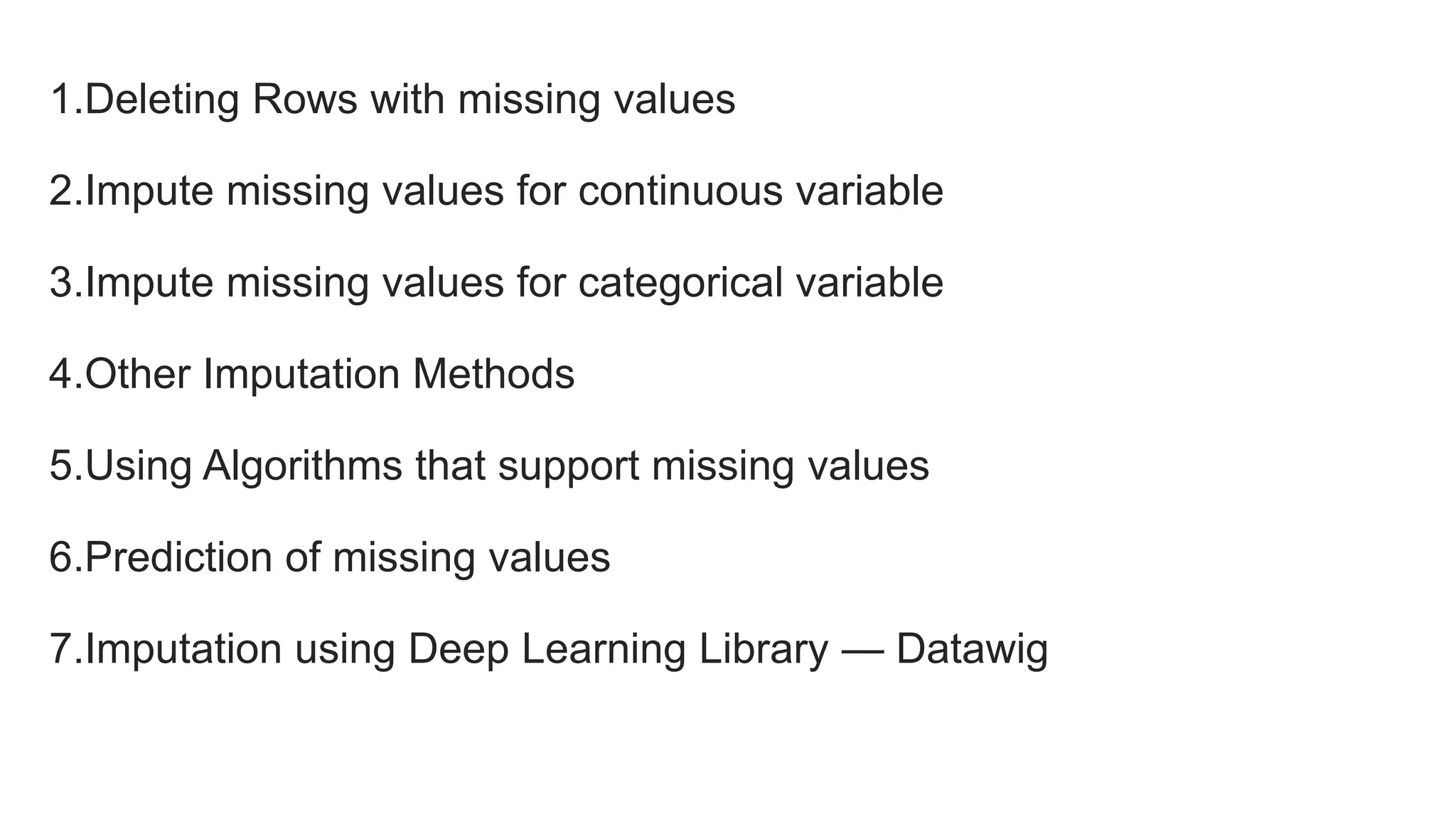 1.Deleting Rows with missing values
2.Impute missing values for continuous variable
3.Impute missing values for categorical variable
4.Other Imputation Methods
5.Using Algorithms that support missing values
6.Prediction of missing values
7.Imputation using Deep Learning Library — Datawig
 