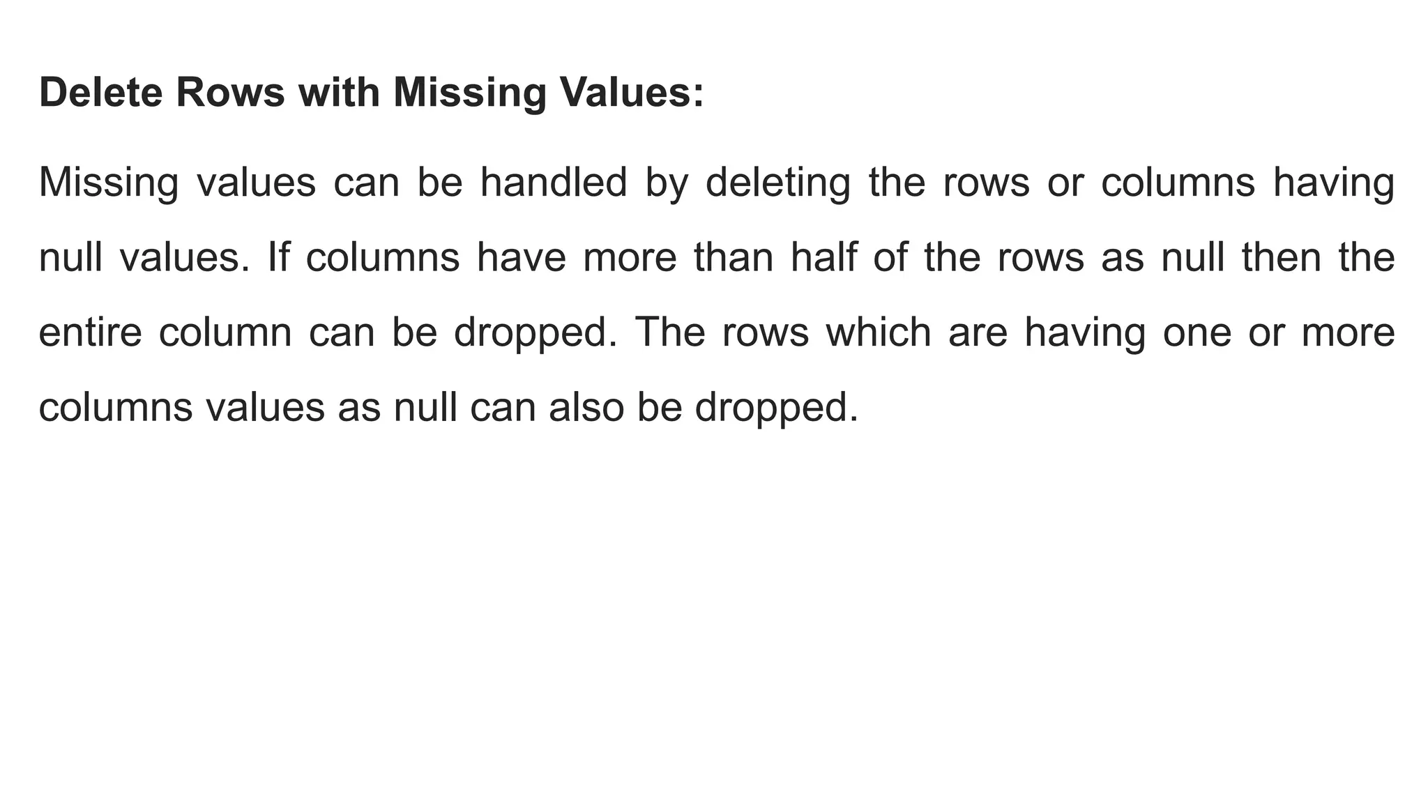 Delete Rows with Missing Values:
Missing values can be handled by deleting the rows or columns having
null values. If columns have more than half of the rows as null then the
entire column can be dropped. The rows which are having one or more
columns values as null can also be dropped.
 