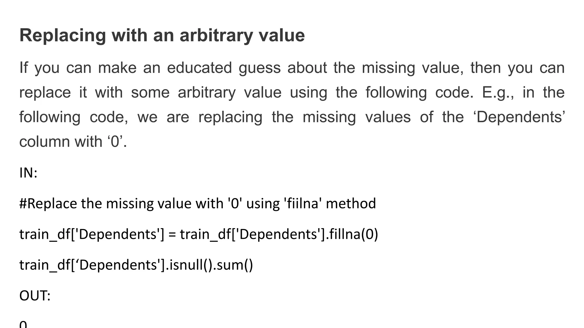 Replacing with an arbitrary value
If you can make an educated guess about the missing value, then you can
replace it with some arbitrary value using the following code. E.g., in the
following code, we are replacing the missing values of the ‘Dependents’
column with ‘0’.
IN:
#Replace the missing value with '0' using 'fiilna' method
train_df['Dependents'] = train_df['Dependents'].fillna(0)
train_df[‘Dependents'].isnull().sum()
OUT:
 