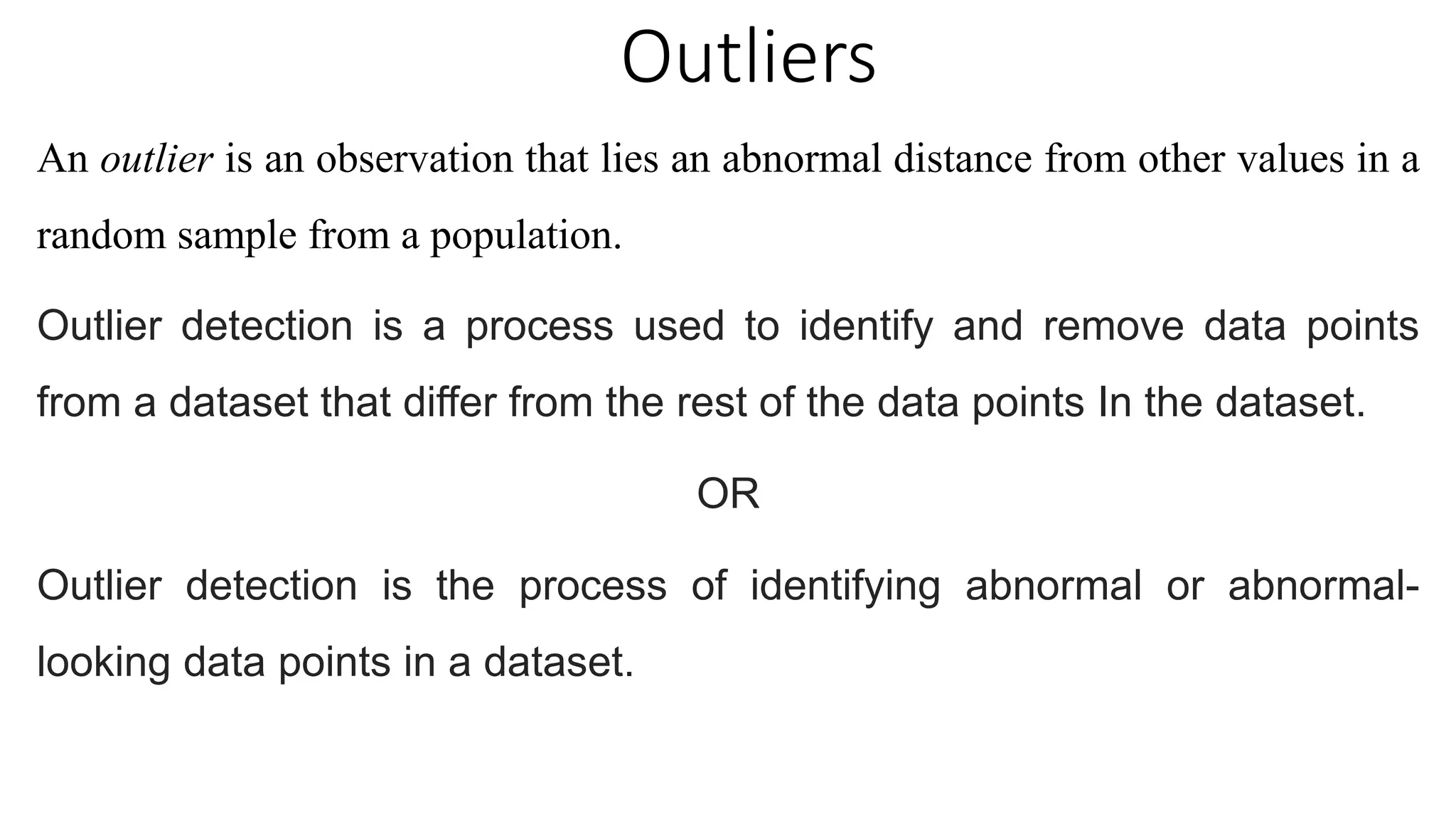 Outliers
An outlier is an observation that lies an abnormal distance from other values in a
random sample from a population.
Outlier detection is a process used to identify and remove data points
from a dataset that differ from the rest of the data points In the dataset.
OR
Outlier detection is the process of identifying abnormal or abnormal-
looking data points in a dataset.
 