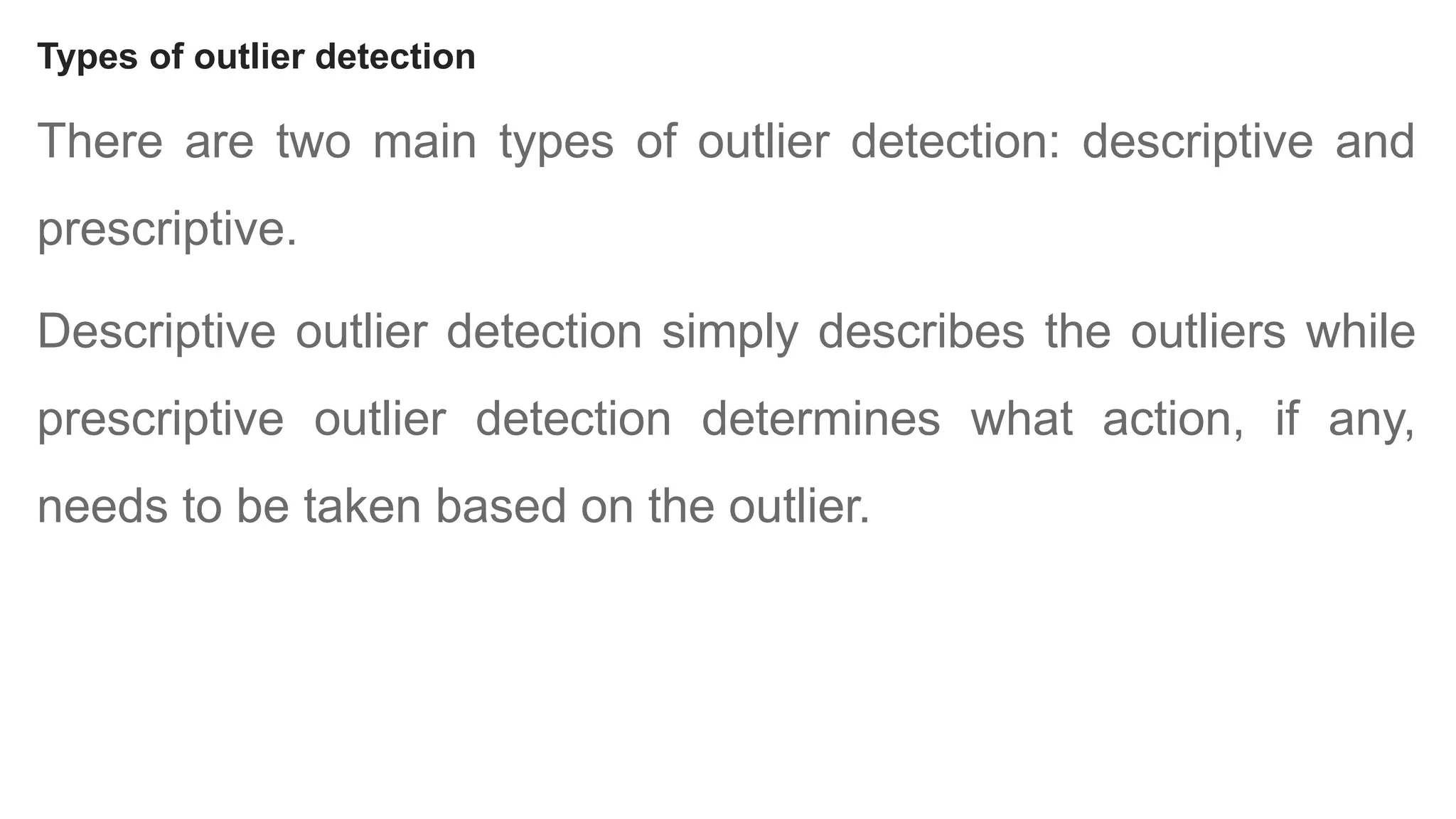 Types of outlier detection
There are two main types of outlier detection: descriptive and
prescriptive.
Descriptive outlier detection simply describes the outliers while
prescriptive outlier detection determines what action, if any,
needs to be taken based on the outlier.
 