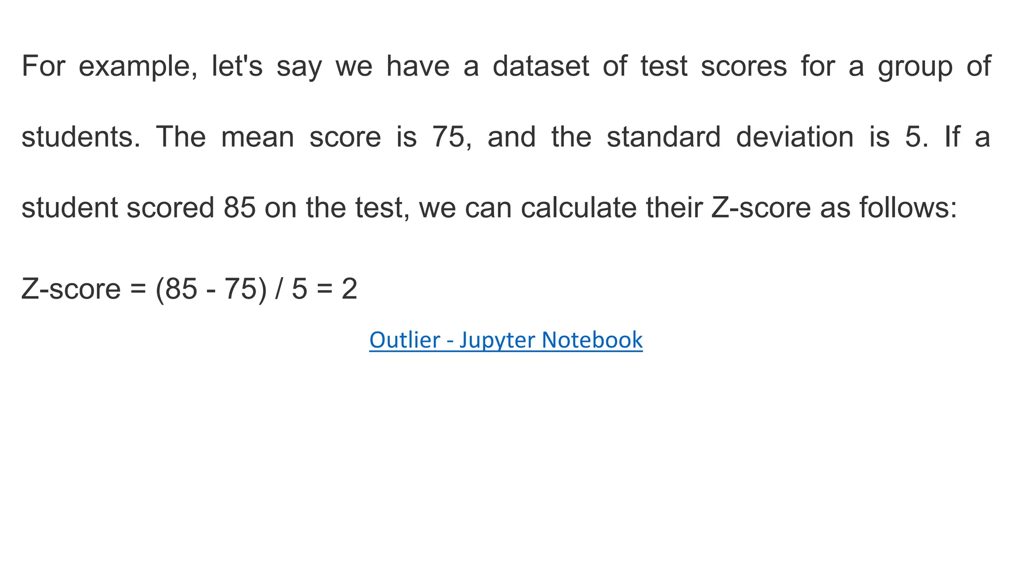For example, let's say we have a dataset of test scores for a group of
students. The mean score is 75, and the standard deviation is 5. If a
student scored 85 on the test, we can calculate their Z-score as follows:
Z-score = (85 - 75) / 5 = 2
Outlier - Jupyter Notebook
 
