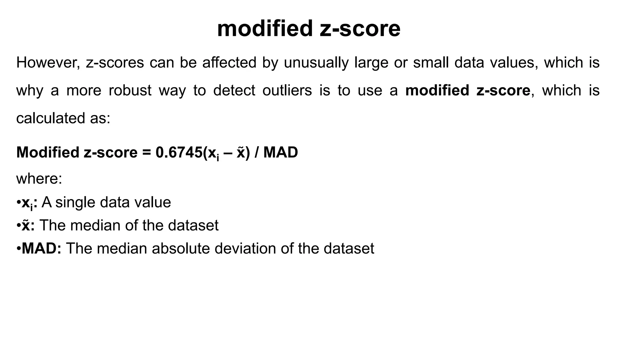 modified z-score
However, z-scores can be affected by unusually large or small data values, which is
why a more robust way to detect outliers is to use a modified z-score, which is
calculated as:
Modified z-score = 0.6745(xi – x̃) / MAD
where:
•xi: A single data value
•x̃: The median of the dataset
•MAD: The median absolute deviation of the dataset
 