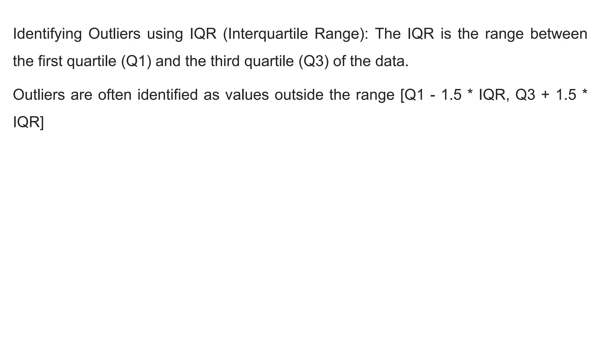 Identifying Outliers using IQR (Interquartile Range): The IQR is the range between
the first quartile (Q1) and the third quartile (Q3) of the data.
Outliers are often identified as values outside the range [Q1 - 1.5 * IQR, Q3 + 1.5 *
IQR]
 