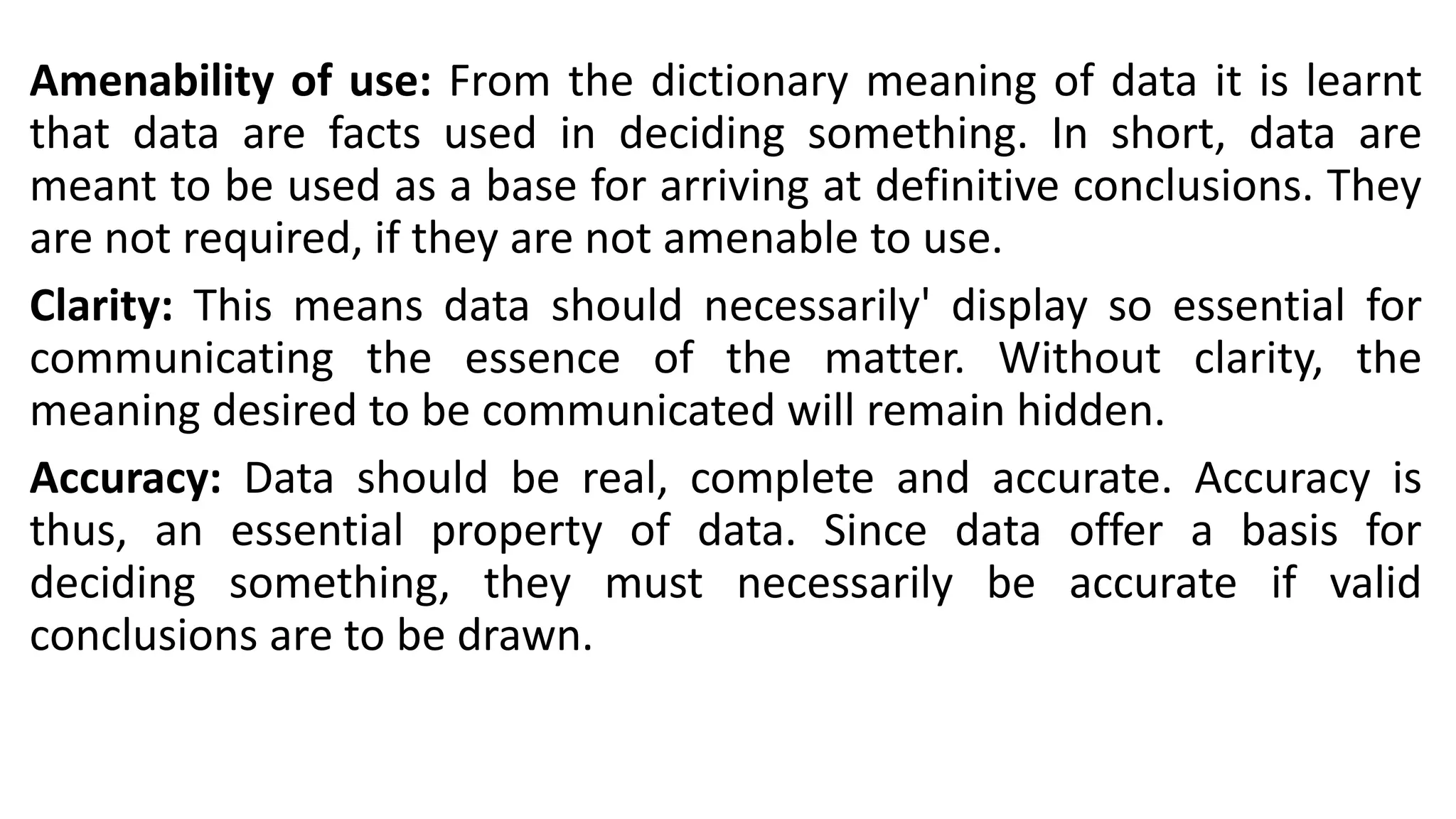 Amenability of use: From the dictionary meaning of data it is learnt
that data are facts used in deciding something. In short, data are
meant to be used as a base for arriving at definitive conclusions. They
are not required, if they are not amenable to use.
Clarity: This means data should necessarily' display so essential for
communicating the essence of the matter. Without clarity, the
meaning desired to be communicated will remain hidden.
Accuracy: Data should be real, complete and accurate. Accuracy is
thus, an essential property of data. Since data offer a basis for
deciding something, they must necessarily be accurate if valid
conclusions are to be drawn.
 