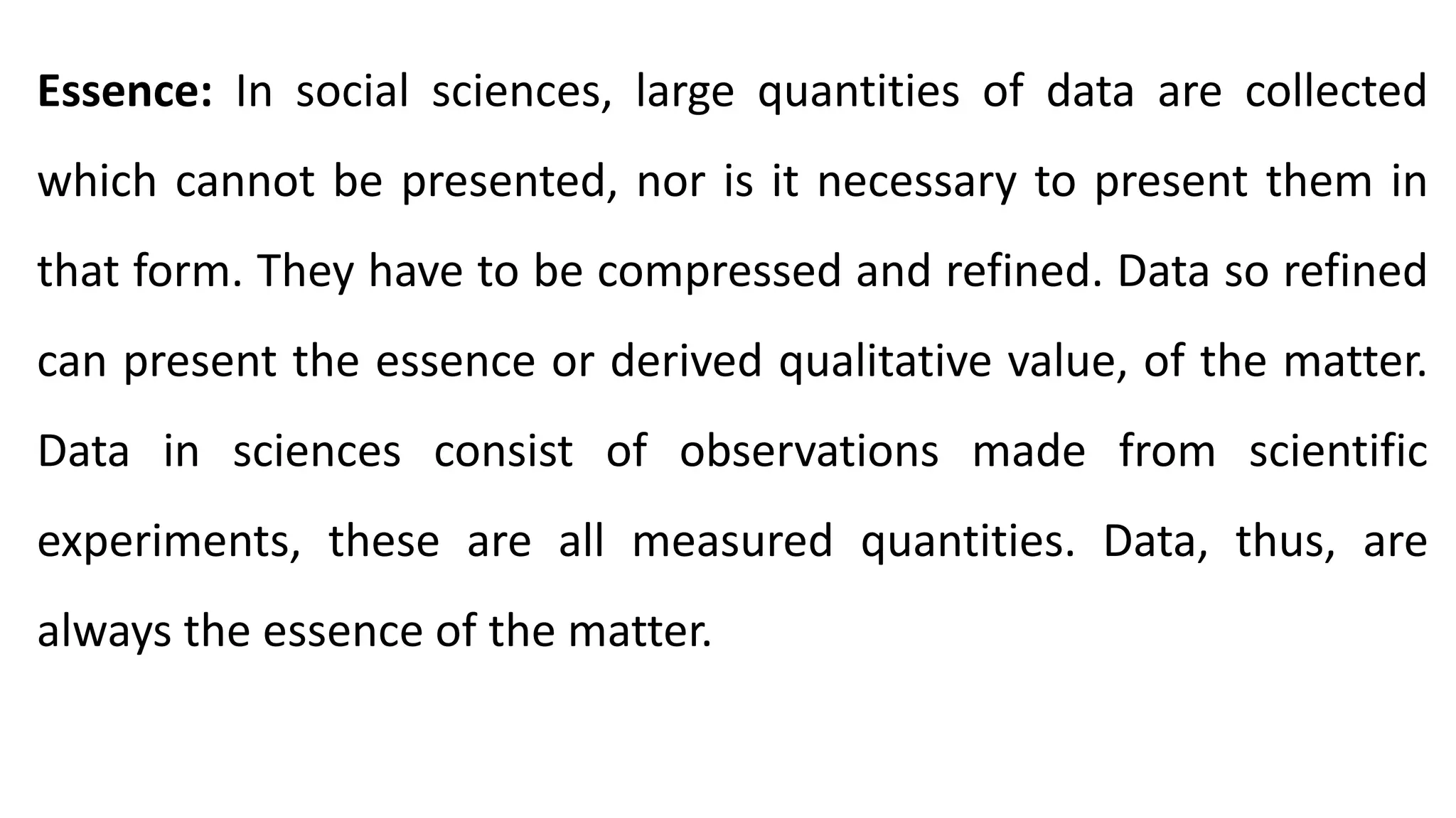 Essence: In social sciences, large quantities of data are collected
which cannot be presented, nor is it necessary to present them in
that form. They have to be compressed and refined. Data so refined
can present the essence or derived qualitative value, of the matter.
Data in sciences consist of observations made from scientific
experiments, these are all measured quantities. Data, thus, are
always the essence of the matter.
 