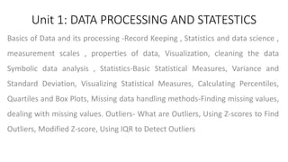 Unit 1: DATA PROCESSING AND STATESTICS
Basics of Data and its processing -Record Keeping , Statistics and data science ,
measurement scales , properties of data, Visualization, cleaning the data
Symbolic data analysis , Statistics-Basic Statistical Measures, Variance and
Standard Deviation, Visualizing Statistical Measures, Calculating Percentiles,
Quartiles and Box Plots, Missing data handling methods-Finding missing values,
dealing with missing values. Outliers- What are Outliers, Using Z-scores to Find
Outliers, Modified Z-score, Using IQR to Detect Outliers
 