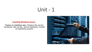 Unit - 1
Installing Windows Server :
Prepare an installation plan, Prepare the server
hardware, Set up the server hardware, Install
an operating system
 