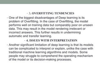 • 3. OVERFITTING TENDENCIES
• One of the biggest disadvantages of Deep learning is its
problem of Overfitting. In the case of Overfitting, the model
performs well on training data but comparably poor on unseen
data. This may result in the model rendering irrelevant or
incorrect answers. This further results in undermining
automatic and transfer learning.
• 4. ISSUES WITH INTERPRETATION
• Another significant limitation of deep learning is that its models
can be complicated to interpret or explain, unlike the case with
traditional machine learning algorithms and models. Some
people may struggle to comprehend the operating mechanism
of the model or its decision-making processes.
 