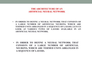 THE ARCHITECTURE OF AN
ARTIFICIAL NEURAL NETWORK
• IN ORDER TO DEFINE A NEURAL NETWORK THAT CONSISTS OF
A LARGE NUMBER OF ARTIFICIAL NEURONS, WHICH ARE
TERMED UNITS ARRANGED IN A SEQUENCE OF LAYERS. LETS US
LOOK AT VARIOUS TYPES OF LAYERS AVAILABLE IN AN
ARTIFICIAL NEURAL NETWORK.
• IN ORDER TO DEFINE A NEURAL NETWORK THAT
CONSISTS OF A LARGE NUMBER OF ARTIFICIAL
NEURONS, WHICH ARE TERMED UNITS ARRANGED IN
A SEQUENCE OF LAYERS.
 