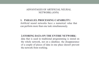 ADVANTAGES OF ARTIFICIAL NEURAL
NETWORK (ANN)
1. PARALLEL PROCESSING CAPABILITY:
Artificial neural networks have a numerical value that
can perform more than one task simultaneously.
2.STORING DATA ON THE ENTIRE NETWORK:
data that is used in traditional programming is stored on
the whole network, not on a database. the disappearance
of a couple of pieces of data in one place doesn't prevent
the network from working.
 