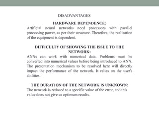 HARDWARE DEPENDENCE:
Artificial neural networks need processors with parallel
processing power, as per their structure. Therefore, the realization
of the equipment is dependent.
DIFFICULTY OF SHOWING THE ISSUE TO THE
NETWORK:
ANNs can work with numerical data. Problems must be
converted into numerical values before being introduced to ANN.
The presentation mechanism to be resolved here will directly
impact the performance of the network. It relies on the user's
abilities.
THE DURATION OF THE NETWORK IS UNKNOWN:
The network is reduced to a specific value of the error, and this
value does not give us optimum results.
DISADVANTAGES
 