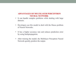 ADVANTAGES OF MULTILAYER PERCEPTRON
NEURAL NETWORK
• It can handle complex problems while dealing with large
datasets.
• Developers use this model to deal with the fitness problem
of Neural Networks.
• It has a higher accuracy rate and reduces prediction error
by using backpropagation.
• After training the model, the Multilayer Perceptron Neural
Network quickly predicts the output.
 