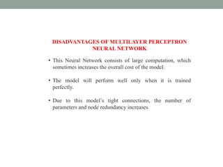 DISADVANTAGES OF MULTILAYER PERCEPTRON
NEURAL NETWORK
• This Neural Network consists of large computation, which
sometimes increases the overall cost of the model.
• The model will perform well only when it is trained
perfectly.
• Due to this model’s tight connections, the number of
parameters and node redundancy increases.
 