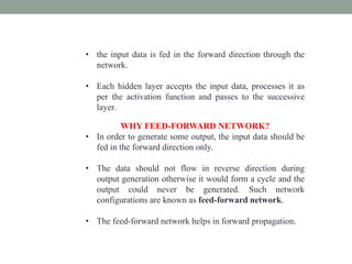 • the input data is fed in the forward direction through the
network.
• Each hidden layer accepts the input data, processes it as
per the activation function and passes to the successive
layer.
WHY FEED-FORWARD NETWORK?
• In order to generate some output, the input data should be
fed in the forward direction only.
• The data should not flow in reverse direction during
output generation otherwise it would form a cycle and the
output could never be generated. Such network
configurations are known as feed-forward network.
• The feed-forward network helps in forward propagation.
 