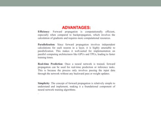 ADVANTAGES:
Efficiency: Forward propagation is computationally efficient,
especially when compared to backpropagation, which involves the
calculation of gradients and requires more computational resources.
Parallelization: Since forward propagation involves independent
calculations for each neuron in a layer, it is highly amenable to
parallelization. This makes it well-suited for implementation on
parallel computing architectures like GPUs and TPUs, leading to faster
training times.
Real-time Prediction: Once a neural network is trained, forward
propagation can be used for real-time prediction or inference tasks.
This is because the process only involves passing the input data
through the network without any backward pass or weight updates.
Simplicity: The concept of forward propagation is relatively simple to
understand and implement, making it a foundational component of
neural network training algorithms.
.
 