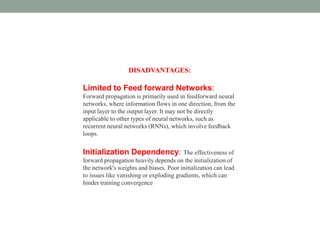 DISADVANTAGES:
Limited to Feed forward Networks:
Forward propagation is primarily used in feedforward neural
networks, where information flows in one direction, from the
input layer to the output layer. It may not be directly
applicable to other types of neural networks, such as
recurrent neural networks (RNNs), which involve feedback
loops.
Initialization Dependency: The effectiveness of
forward propagation heavily depends on the initialization of
the network's weights and biases. Poor initialization can lead
to issues like vanishing or exploding gradients, which can
hinder training convergence
 