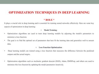 OPTIMIZATION TECHNIQUES IN DEEP LEARNING
* ROLE *
It plays a crucial role in deep learning and is essential for training neural networks effectively. Here are some key
aspects of optimization in deep learning:
• Model Training:
• Optimization algorithms are used to train deep learning models by adjusting the model's parameters to
minimize a loss function.
• The goal is to find the optimal set of parameters that best fit the training data and generalize well to unseen
data.
• Loss Function Optimization:
• Deep learning models are trained using a loss function that measures the difference between the predicted
outputs and the actual targets.
• Optimization algorithms such as stochastic gradient descent (SGD), Adam, RMSProp, and others are used to
minimize this loss function by updating the model parameters iteratively.
 