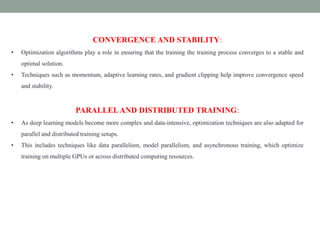 CONVERGENCE AND STABILITY:
• Optimization algorithms play a role in ensuring that the training the training process converges to a stable and
optimal solution.
• Techniques such as momentum, adaptive learning rates, and gradient clipping help improve convergence speed
and stability.
PARALLELAND DISTRIBUTED TRAINING:
• As deep learning models become more complex and data-intensive, optimization techniques are also adapted for
parallel and distributed training setups.
• This includes techniques like data parallelism, model parallelism, and asynchronous training, which optimize
training on multiple GPUs or across distributed computing resources.
 
