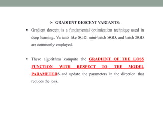  GRADIENT DESCENT VARIANTS:
• Gradient descent is a fundamental optimization technique used in
deep learning. Variants like SGD, mini-batch SGD, and batch SGD
are commonly employed.
• These algorithms compute the GRADIENT OF THE LOSS
FUNCTION WITH RESPECT TO THE MODEL
PARAMETERS and update the parameters in the direction that
reduces the loss.
 