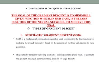  OPTIMIATION TECHNIQUES IN DEEP LEARNING
THE GOAL OF THE GRADIENT DESCENT IS TO MINIMISE A
GIVEN FUNCTION WHICH, IN OUR CASE, IS THE LOSS
FUNCTION OF THE NEURAL NETWORK. TO ACHIEVE THIS
GOAL.
 TYPES OF GRADIENT DESCENT
1. STOCHASTIC GRADIENT DESCENT (SGD):
• SGD is a fundamental optimization algorithm used to minimize the loss function by
updating the model parameters based on the gradient of the loss with respect to each
parameter.
• It operates by randomly selecting a subset of training samples (mini-batch) to compute
the gradient, making it computationally efficient for large datasets.
 