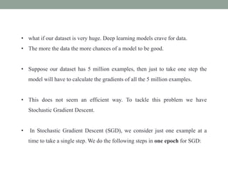 • what if our dataset is very huge. Deep learning models crave for data.
• The more the data the more chances of a model to be good.
• Suppose our dataset has 5 million examples, then just to take one step the
model will have to calculate the gradients of all the 5 million examples.
• This does not seem an efficient way. To tackle this problem we have
Stochastic Gradient Descent.
• In Stochastic Gradient Descent (SGD), we consider just one example at a
time to take a single step. We do the following steps in one epoch for SGD:
 