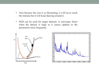 • Also because the cost is so fluctuating, it will never reach
the minima but it will keep dancing around it.
• SGD can be used for larger datasets. It converges faster
when the dataset is large as it causes updates to the
parameters more frequently.
 