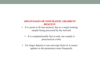 ADVANTAGES OF STOCHASTIC GRADIENT
DESCENT
• It is easier to fit into memory due to a single training
sample being processed by the network
• It is computationally fast as only one sample is
processed at a time
• For larger datasets it can converge faster as it causes
updates to the parameters more frequently
 