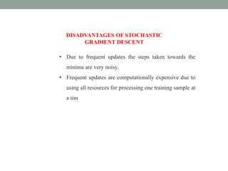 • Due to frequent updates the steps taken towards the
minima are very noisy.
• Frequent updates are computationally expensive due to
using all resources for processing one training sample at
a tim
DISADVANTAGES OF STOCHASTIC
GRADIENT DESCENT
 