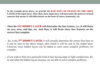 • In the example given above, we provide the RAW DATA OF IMAGES TO THE FIRST
LAYER of the input layer. After then, these input layer will determine the patterns of local
contrast that means it will differentiate on the basis of colors, luminosity, etc.
• Then the 1ST HIDDEN LAYER will determine the face feature, i.e., it will fixate
on eyes, nose, and lips, etc. And then, it will fixate those face features on the
correct face template.
• So, in the 2ND HIDDEN LAYER, it will actually determine the correct face here as
it can be seen in the above image, after which it will be sent to the output layer.
Likewise, more hidden layers can be added to solve more complex problems, for
example,
• if you want to find out a particular kind of face having large or light complexions. So,
as and when the hidden layers increase, we are able to solve complex problems.
 