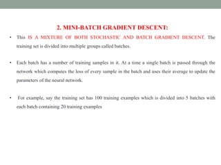 2. MINI-BATCH GRADIENT DESCENT:
• This IS A MIXTURE OF BOTH STOCHASTIC AND BATCH GRADIENT DESCENT. The
training set is divided into multiple groups called batches.
• Each batch has a number of training samples in it. At a time a single batch is passed through the
network which computes the loss of every sample in the batch and uses their average to update the
parameters of the neural network.
• For example, say the training set has 100 training examples which is divided into 5 batches with
each batch containing 20 training examples
 