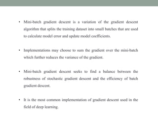• Mini-batch gradient descent is a variation of the gradient descent
algorithm that splits the training dataset into small batches that are used
to calculate model error and update model coefficients.
• Implementations may choose to sum the gradient over the mini-batch
which further reduces the variance of the gradient.
• Mini-batch gradient descent seeks to find a balance between the
robustness of stochastic gradient descent and the efficiency of batch
gradient descent.
• It is the most common implementation of gradient descent used in the
field of deep learning.
 
