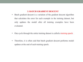 3. BATCH GRADIENT DESCENT
• Batch gradient descent is a variation of the gradient descent algorithm
that calculates the error for each example in the training dataset, but
only updates the model after all training examples have been
evaluated.
• One cycle through the entire training dataset is called a training epoch.
• Therefore, it is often said that batch gradient descent performs model
updates at the end of each training epoch.
 