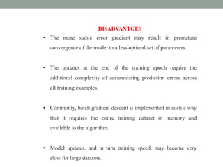 DISADVANTGES
• The more stable error gradient may result in premature
convergence of the model to a less optimal set of parameters.
• The updates at the end of the training epoch require the
additional complexity of accumulating prediction errors across
all training examples.
• Commonly, batch gradient descent is implemented in such a way
that it requires the entire training dataset in memory and
available to the algorithm.
• Model updates, and in turn training speed, may become very
slow for large datasets.
 