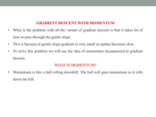 GRADIENT DESCENT WITH MOMENTUM
• What is the problem with all the variant of gradient descent is that it takes lot of
time to pass through the gentle slope.
• This is because at gentle slope gradient is very small so update becomes slow.
• To solve this problem we will use the idea of momentum incorporated to gradient
descent.
WHAT IS MOMENTUM?
• Momentum is like a ball rolling downhill. The ball will gain momentum as it rolls
down the hill.
 