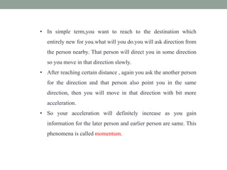 • In simple term,you want to reach to the destination which
entirely new for you.what will you do.you will ask direction from
the person nearby. That person will direct you in some direction
so you move in that direction slowly.
• After reaching certain distance , again you ask the another person
for the direction and that person also point you in the same
direction, then you will move in that direction with bit more
acceleration.
• So your acceleration will definitely increase as you gain
information for the later person and earlier person are same. This
phenomena is called momentum.
 