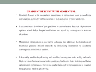 GRADIENT DESCENT WITH MOMENTUM:
• Gradient descent with momentum incorporates a momentum term to accelerate
convergence, especially in the presence of high curvature or noisy gradients.
• It accumulates a fraction of past gradients to determine the direction of parameter
updates, which helps dampen oscillations and speed up convergence in relevant
directions.
• Momentum optimization is a powerful technique that addresses the limitations of
traditional gradient descent methods by introducing momentum to accelerate
convergence and stabilize updates.
• It is widely used in deep learning and machine learning due to its ability to handle
high-curvature landscapes and noisy gradients, leading to faster training and better
optimization performance. However, careful tuning of hyperparameters is essential
to leverage its benefits effectively.
 