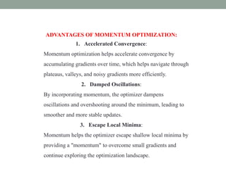 ADVANTAGES OF MOMENTUM OPTIMIZATION:
1. Accelerated Convergence:
Momentum optimization helps accelerate convergence by
accumulating gradients over time, which helps navigate through
plateaus, valleys, and noisy gradients more efficiently.
2. Damped Oscillations:
By incorporating momentum, the optimizer dampens
oscillations and overshooting around the minimum, leading to
smoother and more stable updates.
3. Escape Local Minima:
Momentum helps the optimizer escape shallow local minima by
providing a "momentum" to overcome small gradients and
continue exploring the optimization landscape.
 