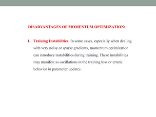DISADVANTAGES OF MOMENTUM OPTIMIZATION:
1. Training Instabilities: In some cases, especially when dealing
with very noisy or sparse gradients, momentum optimization
can introduce instabilities during training. These instabilities
may manifest as oscillations in the training loss or erratic
behavior in parameter updates.
 