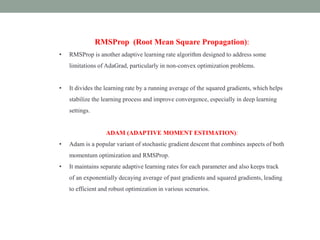 RMSProp (Root Mean Square Propagation):
• RMSProp is another adaptive learning rate algorithm designed to address some
limitations of AdaGrad, particularly in non-convex optimization problems.
• It divides the learning rate by a running average of the squared gradients, which helps
stabilize the learning process and improve convergence, especially in deep learning
settings.
ADAM (ADAPTIVE MOMENT ESTIMATION):
• Adam is a popular variant of stochastic gradient descent that combines aspects of both
momentum optimization and RMSProp.
• It maintains separate adaptive learning rates for each parameter and also keeps track
of an exponentially decaying average of past gradients and squared gradients, leading
to efficient and robust optimization in various scenarios.
 