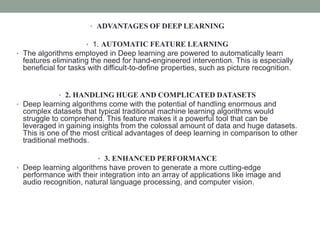 • ADVANTAGES OF DEEP LEARNING
• 1. AUTOMATIC FEATURE LEARNING
• The algorithms employed in Deep learning are powered to automatically learn
features eliminating the need for hand-engineered intervention. This is especially
beneficial for tasks with difficult-to-define properties, such as picture recognition.
• 2. HANDLING HUGE AND COMPLICATED DATASETS
• Deep learning algorithms come with the potential of handling enormous and
complex datasets that typical traditional machine learning algorithms would
struggle to comprehend. This feature makes it a powerful tool that can be
leveraged in gaining insights from the colossal amount of data and huge datasets.
This is one of the most critical advantages of deep learning in comparison to other
traditional methods.
• 3. ENHANCED PERFORMANCE
• Deep learning algorithms have proven to generate a more cutting-edge
performance with their integration into an array of applications like image and
audio recognition, natural language processing, and computer vision.
 