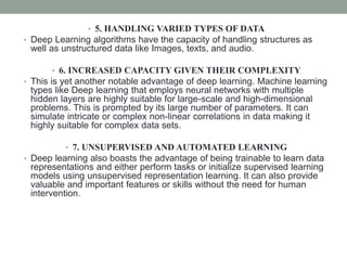 • 5. HANDLING VARIED TYPES OF DATA
• Deep Learning algorithms have the capacity of handling structures as
well as unstructured data like Images, texts, and audio.
• 6. INCREASED CAPACITY GIVEN THEIR COMPLEXITY
• This is yet another notable advantage of deep learning. Machine learning
types like Deep learning that employs neural networks with multiple
hidden layers are highly suitable for large-scale and high-dimensional
problems. This is prompted by its large number of parameters. It can
simulate intricate or complex non-linear correlations in data making it
highly suitable for complex data sets.
• 7. UNSUPERVISED AND AUTOMATED LEARNING
• Deep learning also boasts the advantage of being trainable to learn data
representations and either perform tasks or initialize supervised learning
models using unsupervised representation learning. It can also provide
valuable and important features or skills without the need for human
intervention.
 