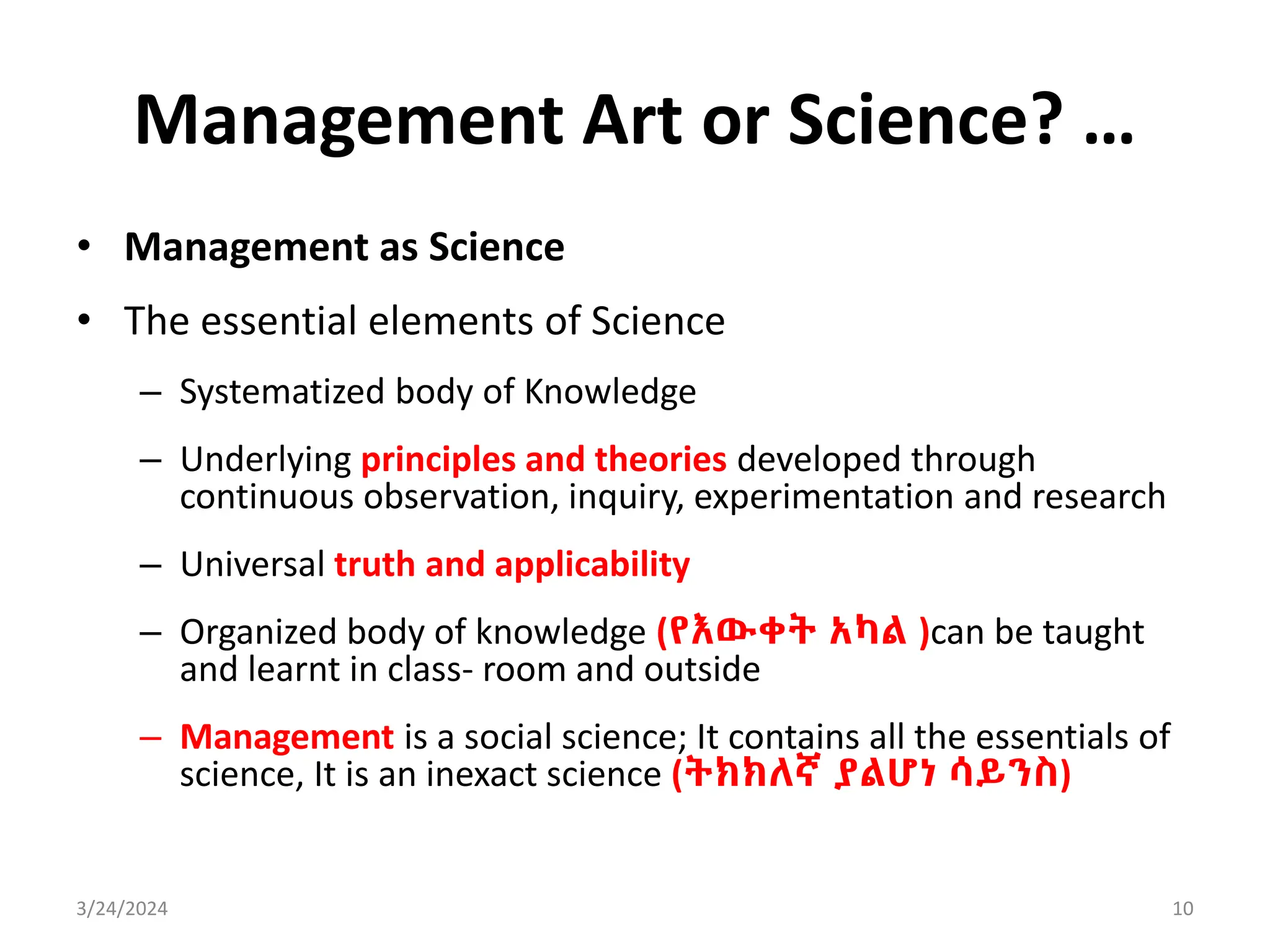 Management Art or Science? …
• Management as Science
• The essential elements of Science
– Systematized body of Knowledge
– Underlying principles and theories developed through
continuous observation, inquiry, experimentation and research
– Universal truth and applicability
– Organized body of knowledge (የእውቀት አካል )can be taught
and learnt in class- room and outside
– Management is a social science; It contains all the essentials of
science, It is an inexact science (ትክክለኛ ያልሆነ ሳይንስ)
3/24/2024 10
 