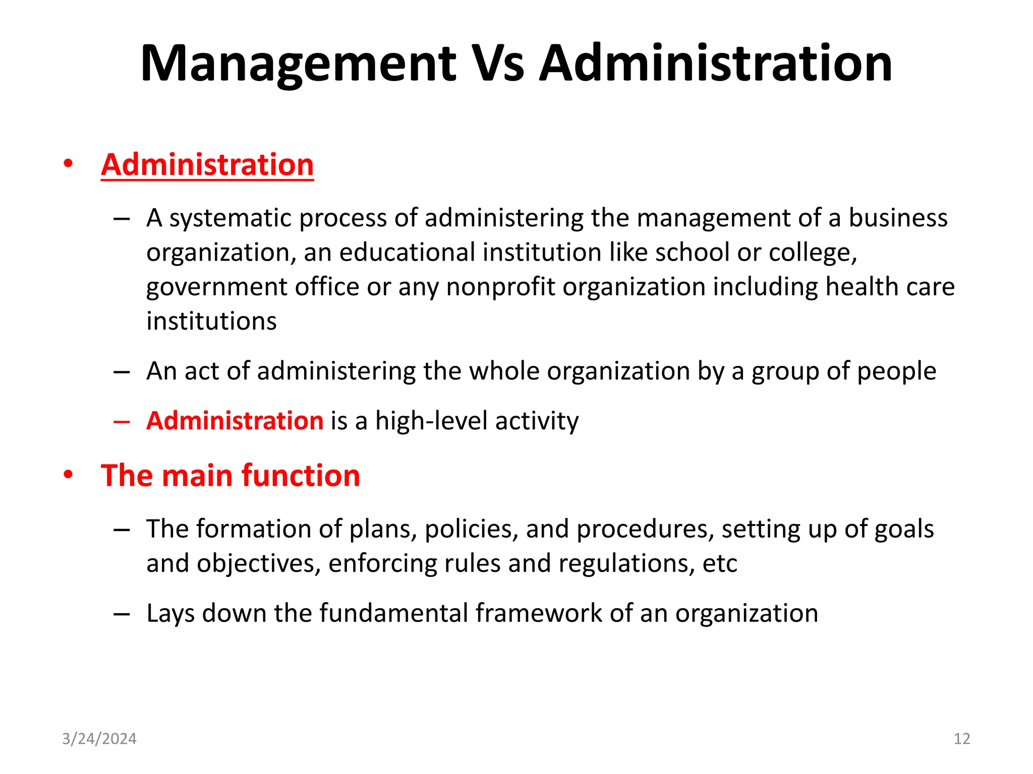 Management Vs Administration
• Administration
– A systematic process of administering the management of a business
organization, an educational institution like school or college,
government office or any nonprofit organization including health care
institutions
– An act of administering the whole organization by a group of people
– Administration is a high-level activity
• The main function
– The formation of plans, policies, and procedures, setting up of goals
and objectives, enforcing rules and regulations, etc
– Lays down the fundamental framework of an organization
3/24/2024 12
 