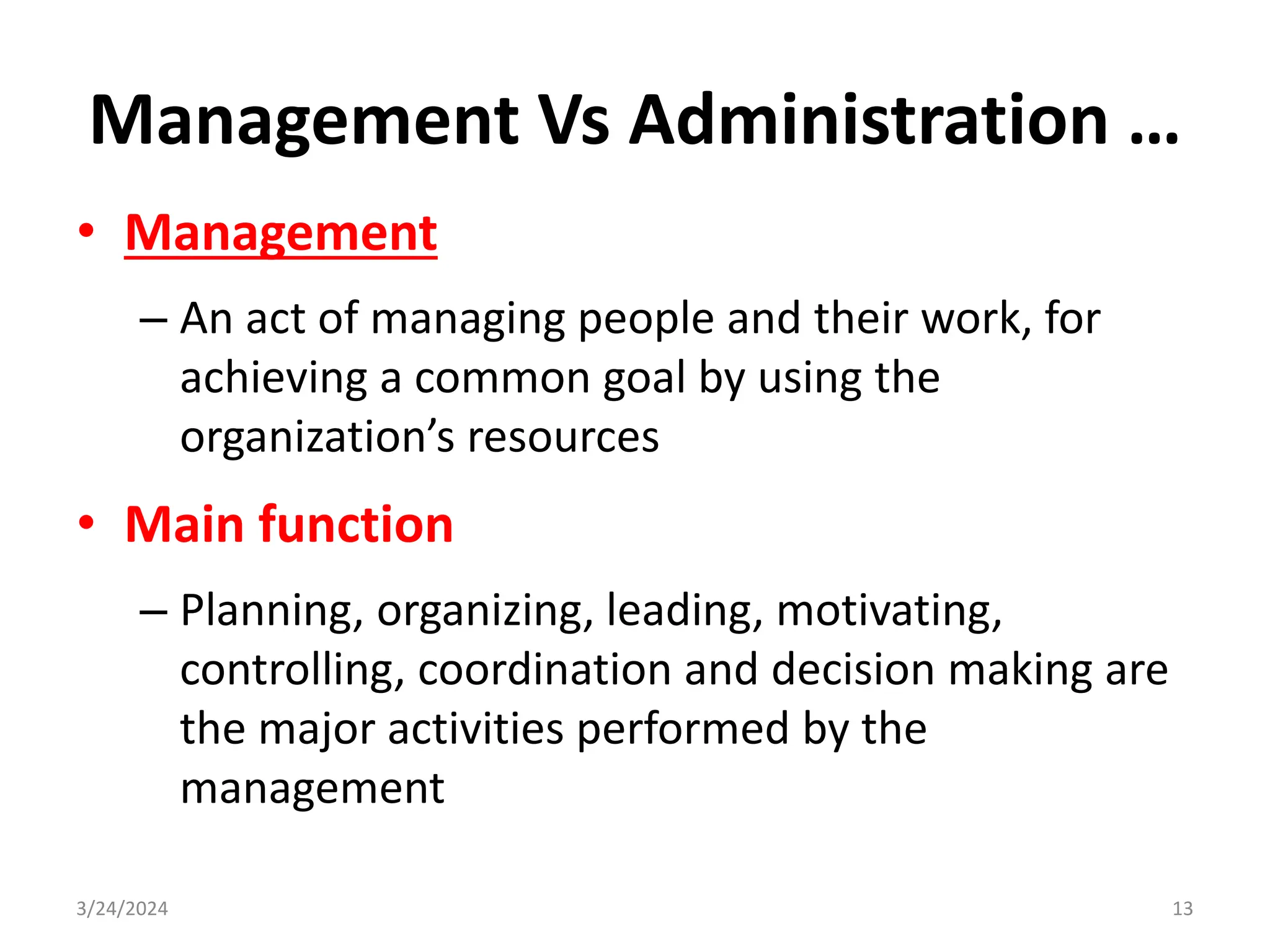 Management Vs Administration …
• Management
– An act of managing people and their work, for
achieving a common goal by using the
organization’s resources
• Main function
– Planning, organizing, leading, motivating,
controlling, coordination and decision making are
the major activities performed by the
management
3/24/2024 13
 