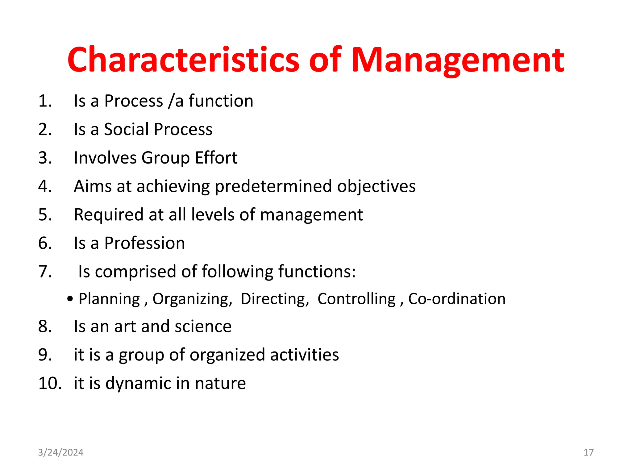 Characteristics of Management
1. Is a Process /a function
2. Is a Social Process
3. Involves Group Effort
4. Aims at achieving predetermined objectives
5. Required at all levels of management
6. Is a Profession
7. Is comprised of following functions:
• Planning , Organizing, Directing, Controlling , Co-ordination
8. Is an art and science
9. it is a group of organized activities
10. it is dynamic in nature
3/24/2024 17
 