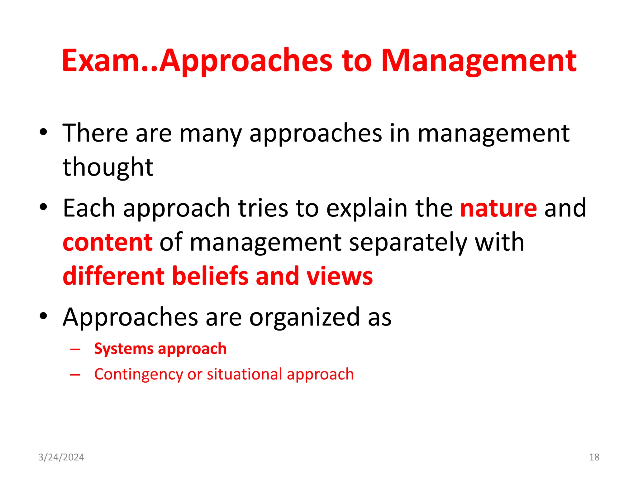 Exam..Approaches to Management
• There are many approaches in management
thought
• Each approach tries to explain the nature and
content of management separately with
different beliefs and views
• Approaches are organized as
– Systems approach
– Contingency or situational approach
3/24/2024 18
 