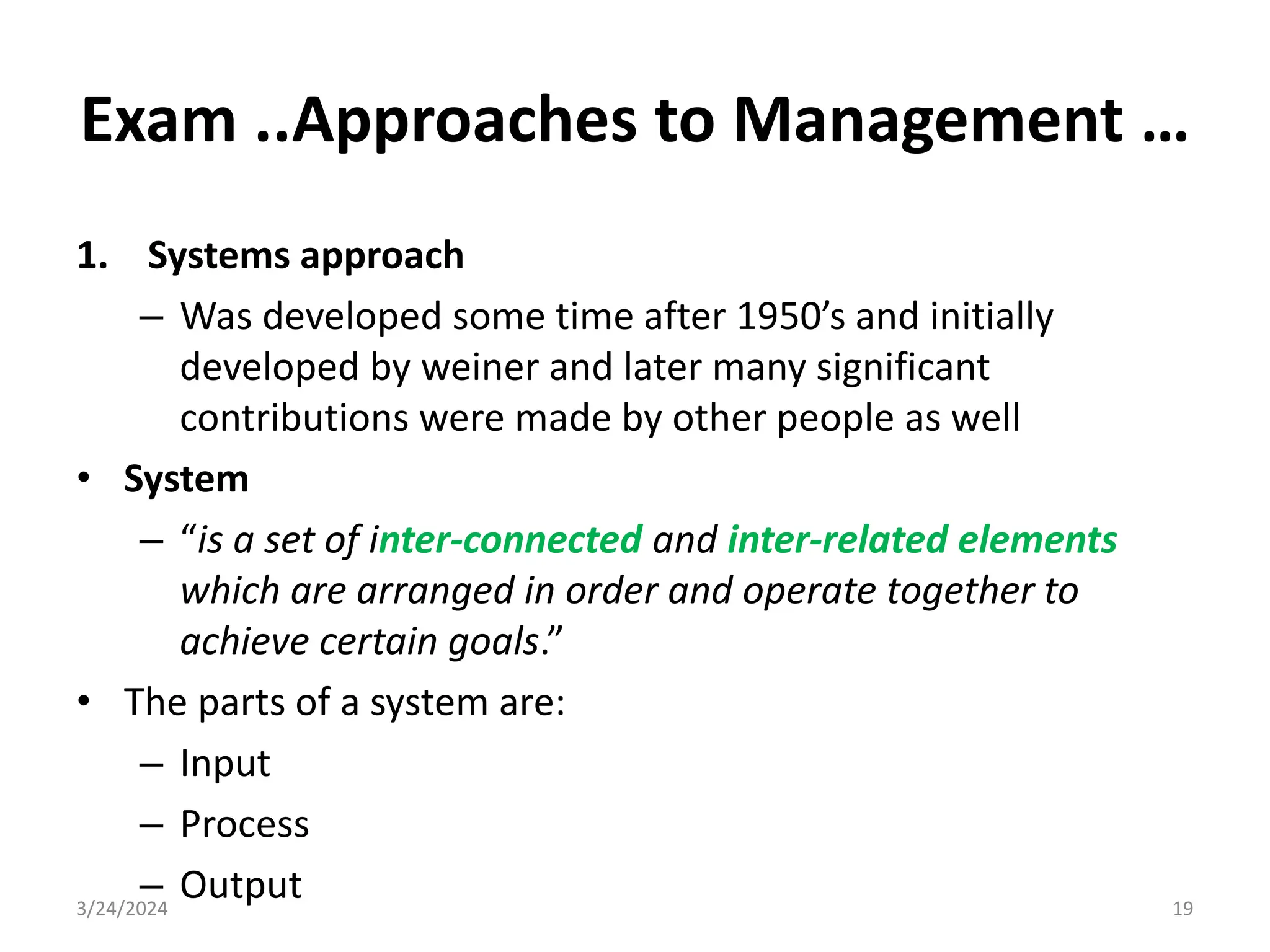 Exam ..Approaches to Management …
1. Systems approach
– Was developed some time after 1950’s and initially
developed by weiner and later many significant
contributions were made by other people as well
• System
– “is a set of inter-connected and inter-related elements
which are arranged in order and operate together to
achieve certain goals.”
• The parts of a system are:
– Input
– Process
– Output
3/24/2024 19
 